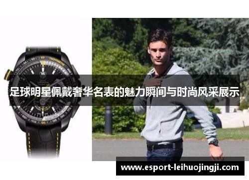足球明星佩戴奢华名表的魅力瞬间与时尚风采展示